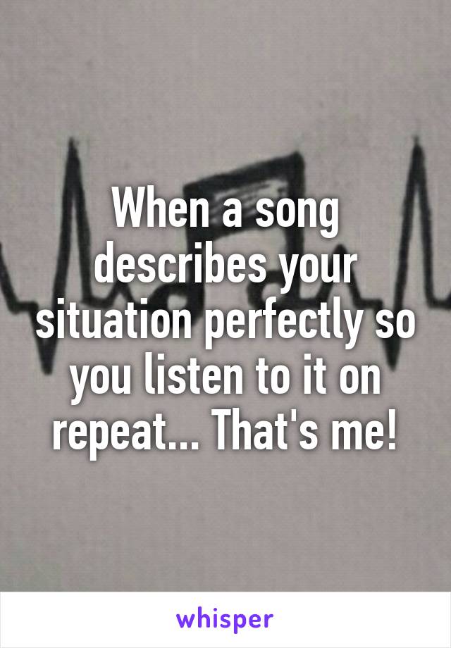 When a song describes your situation perfectly so you listen to it on repeat... That's me!