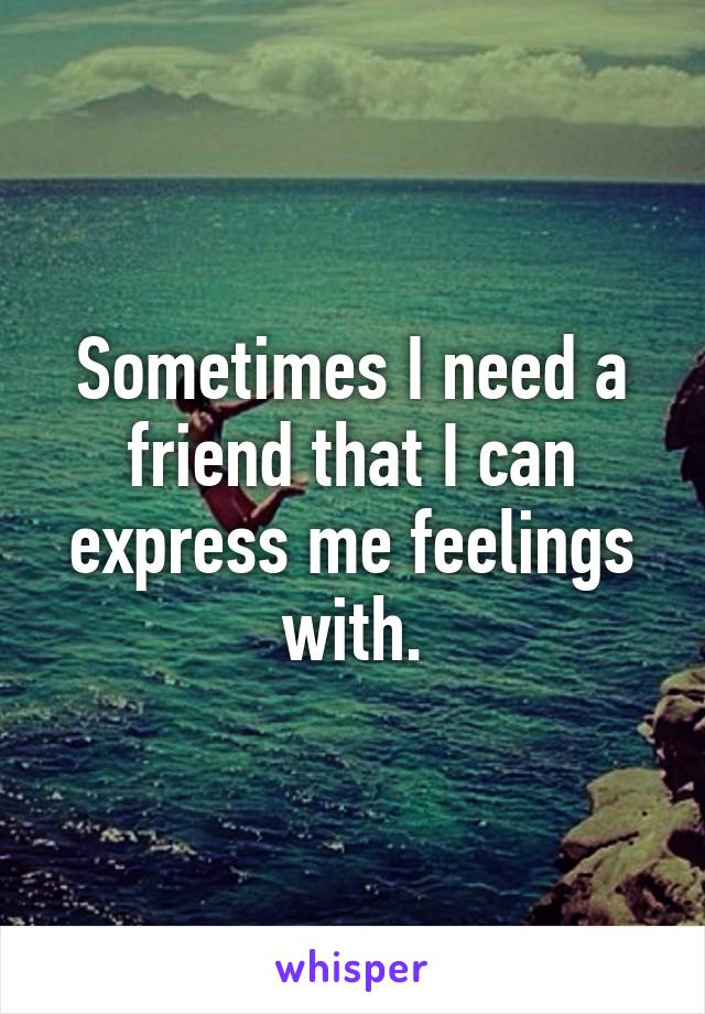 Sometimes I need a friend that I can express me feelings with.