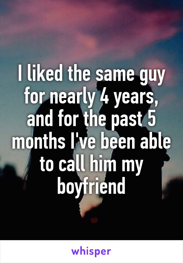 I liked the same guy for nearly 4 years, and for the past 5 months I've been able to call him my boyfriend