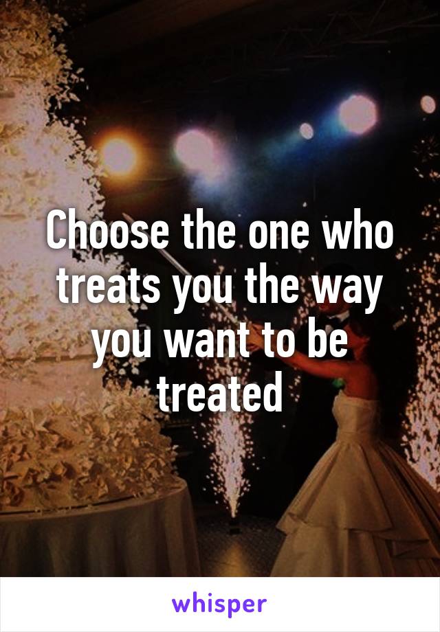 Choose the one who treats you the way you want to be treated