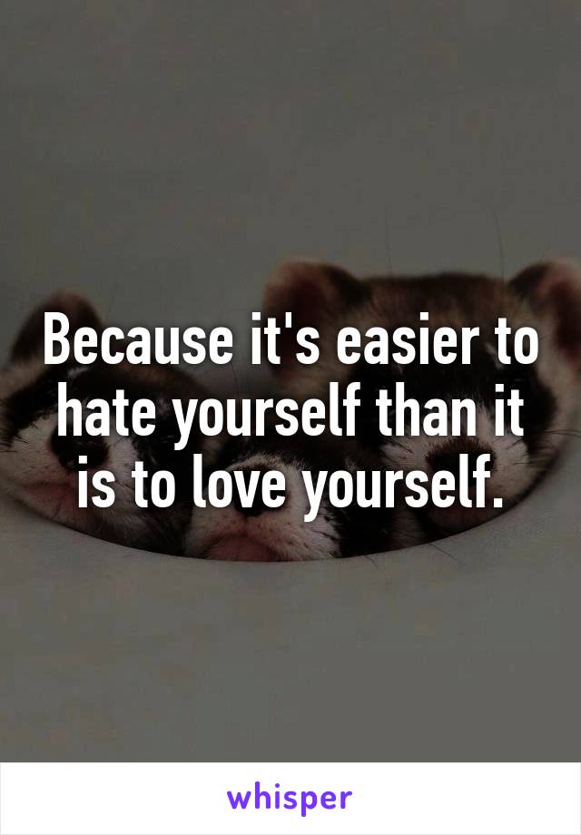 Because it's easier to hate yourself than it is to love yourself.