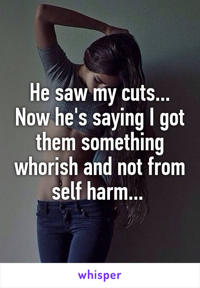 He saw my cuts... Now he's saying I got them something whorish and not from self harm... 