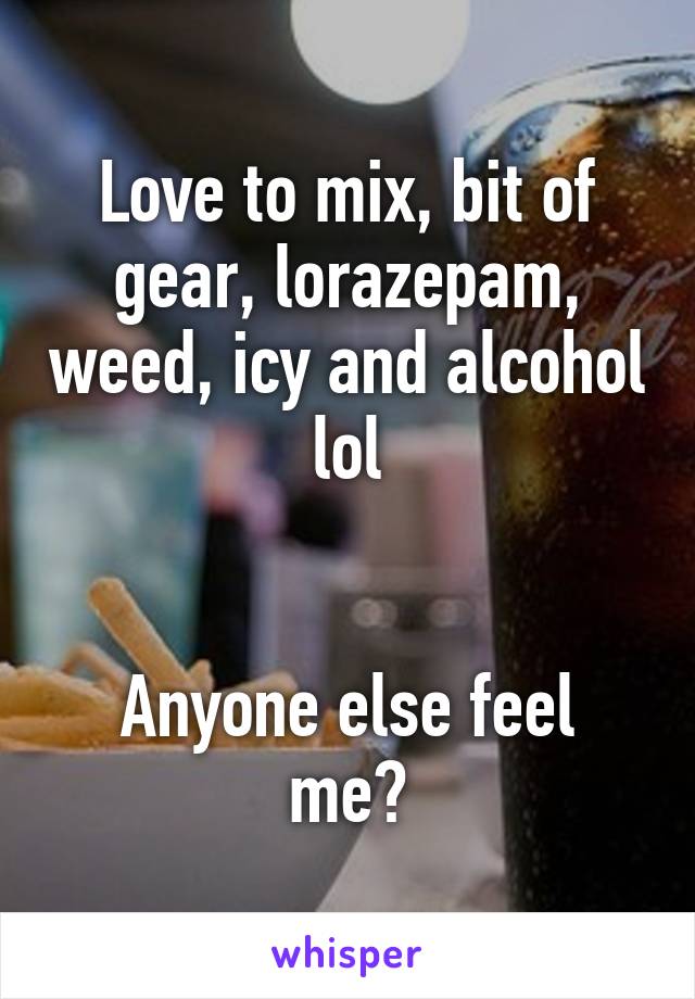 Love to mix, bit of gear, lorazepam, weed, icy and alcohol lol


Anyone else feel me?