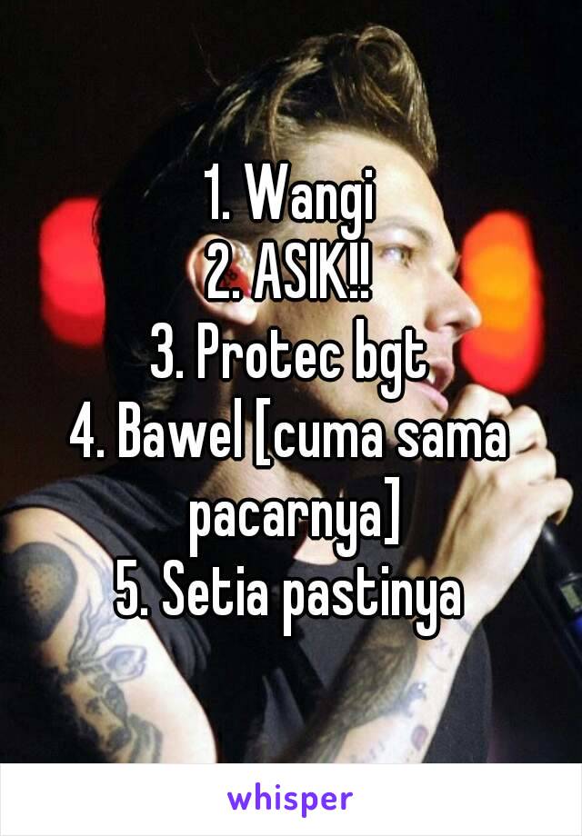 1. Wangi
2. ASIK!!
3. Protec bgt
4. Bawel [cuma sama pacarnya]
5. Setia pastinya