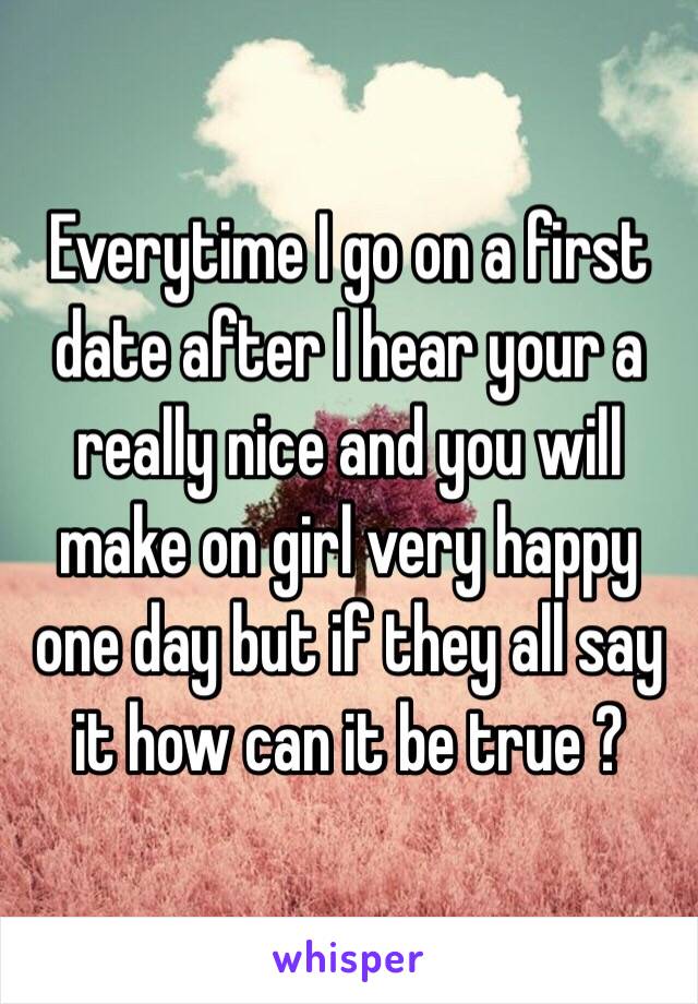 Everytime I go on a first date after I hear your a really nice and you will make on girl very happy one day but if they all say it how can it be true ?