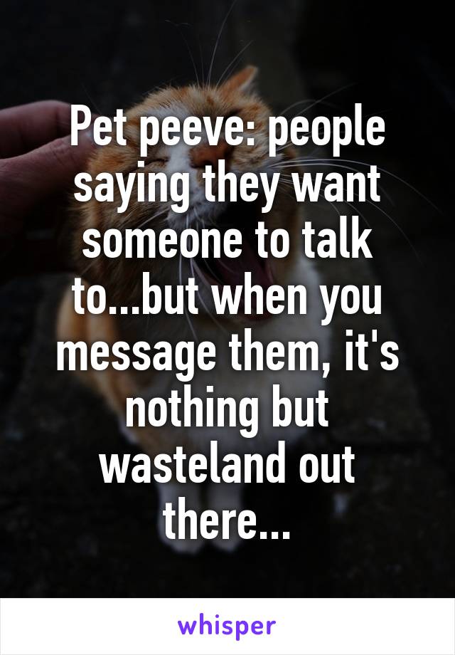 Pet peeve: people saying they want someone to talk to...but when you message them, it's nothing but wasteland out there...