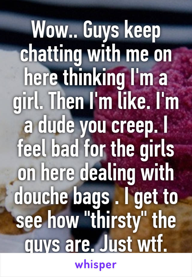 Wow.. Guys keep chatting with me on here thinking I'm a girl. Then I'm like. I'm a dude you creep. I feel bad for the girls on here dealing with douche bags . I get to see how "thirsty" the guys are. Just wtf.