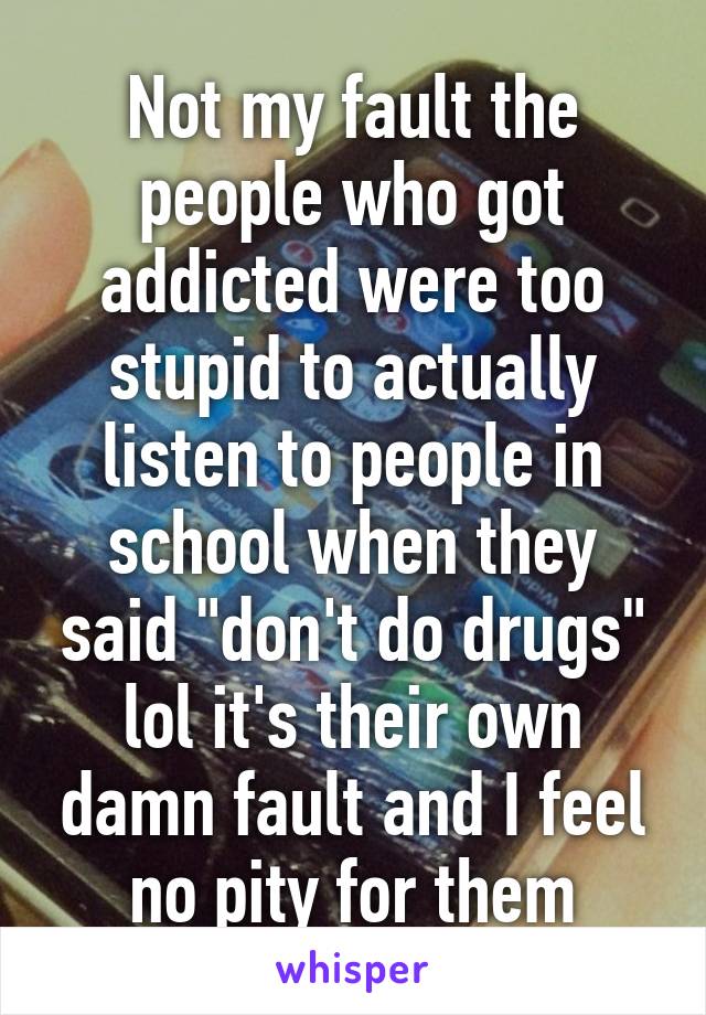 Not my fault the people who got addicted were too stupid to actually listen to people in school when they said "don't do drugs" lol it's their own damn fault and I feel no pity for them