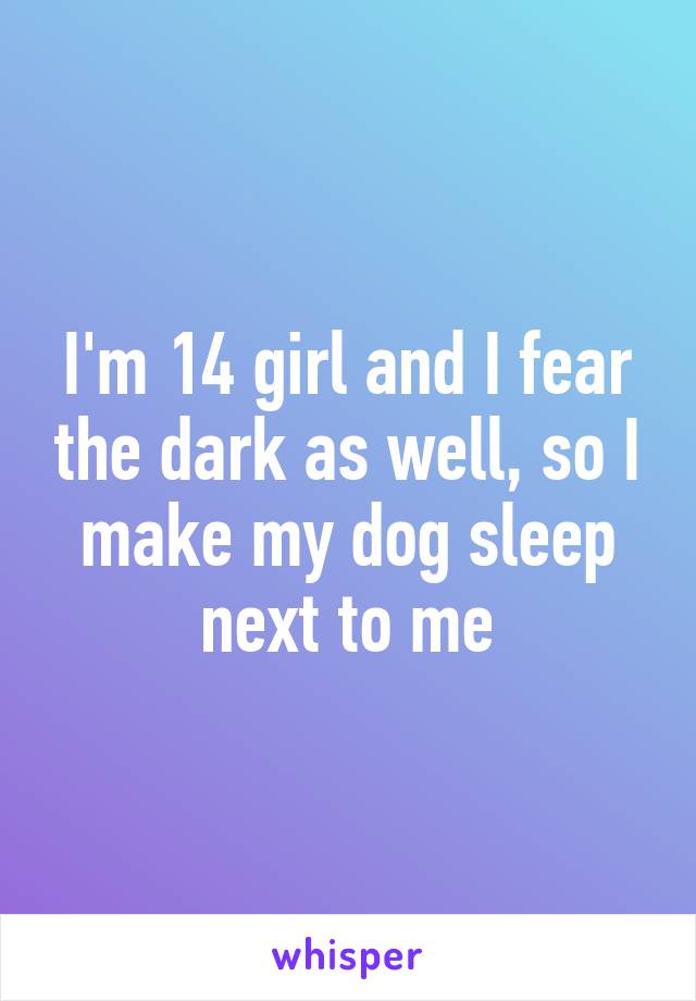 I'm 14 girl and I fear the dark as well, so I make my dog sleep next to me