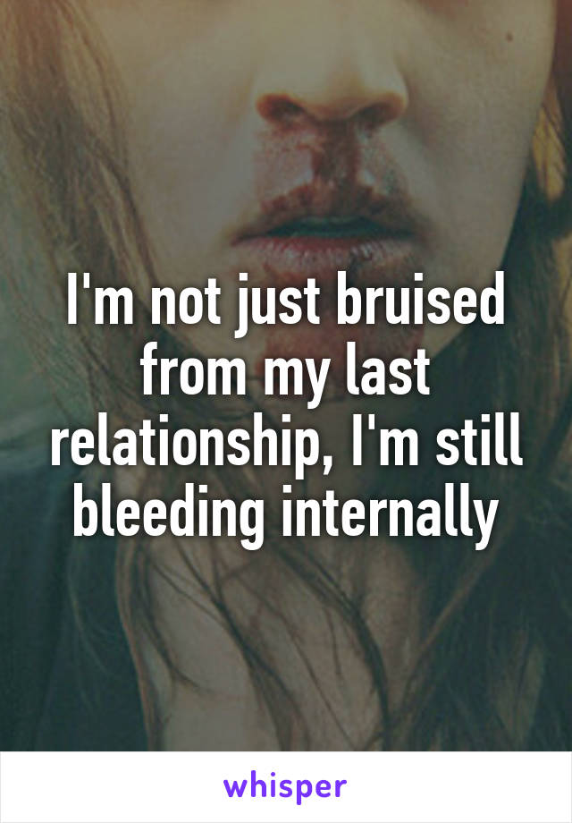 I'm not just bruised from my last relationship, I'm still bleeding internally