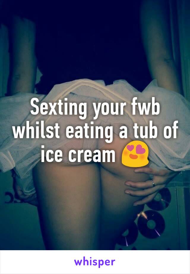 Sexting your fwb whilst eating a tub of ice cream 😍