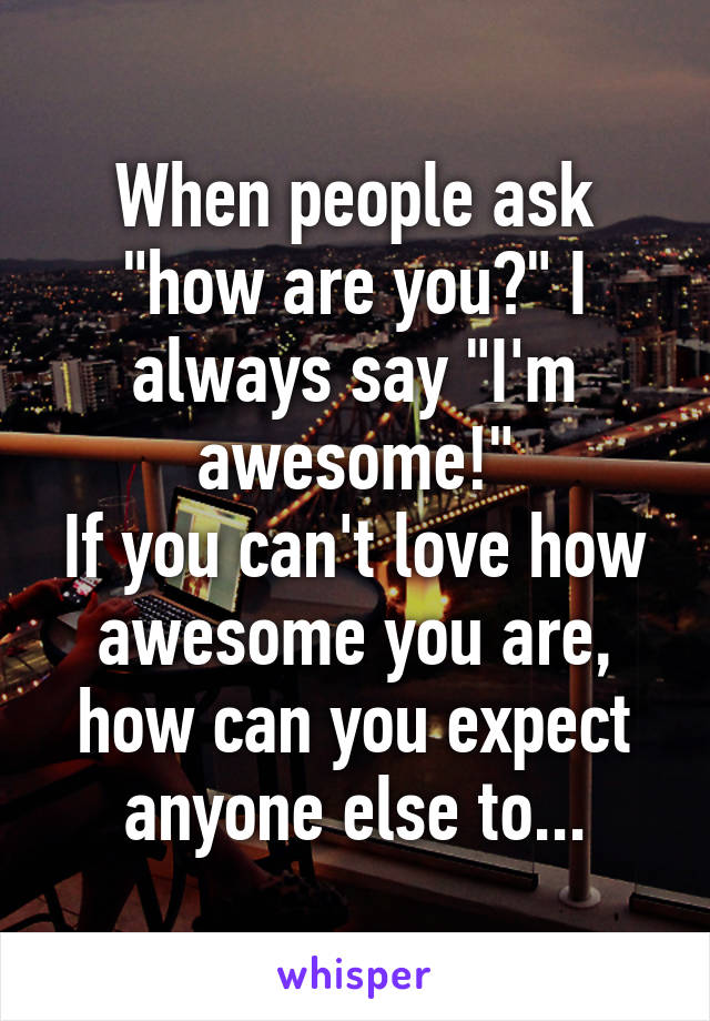 When people ask "how are you?" I always say "I'm awesome!"
If you can't love how awesome you are, how can you expect anyone else to...