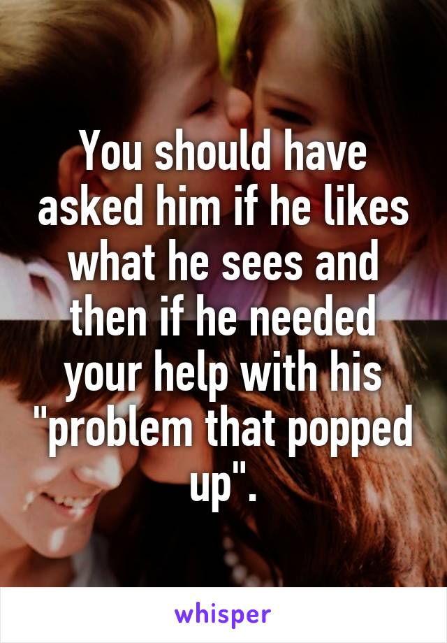 You should have asked him if he likes what he sees and then if he needed your help with his "problem that popped up".