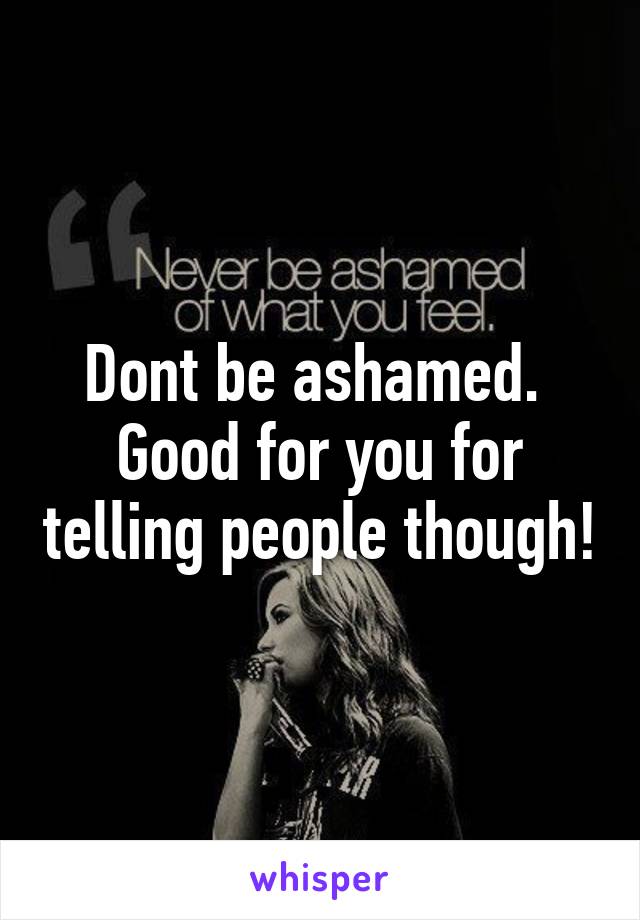 Dont be ashamed.  Good for you for telling people though!