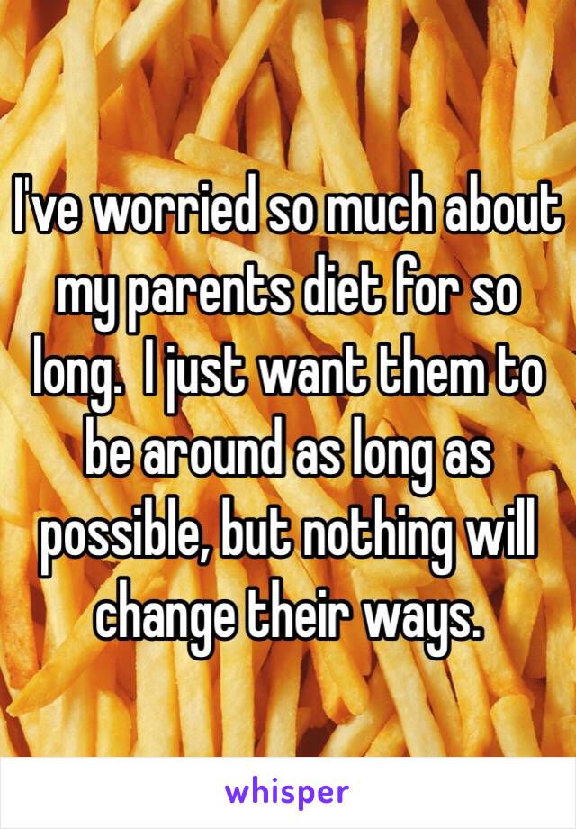 I've worried so much about my parents diet for so long.  I just want them to be around as long as possible, but nothing will change their ways.  