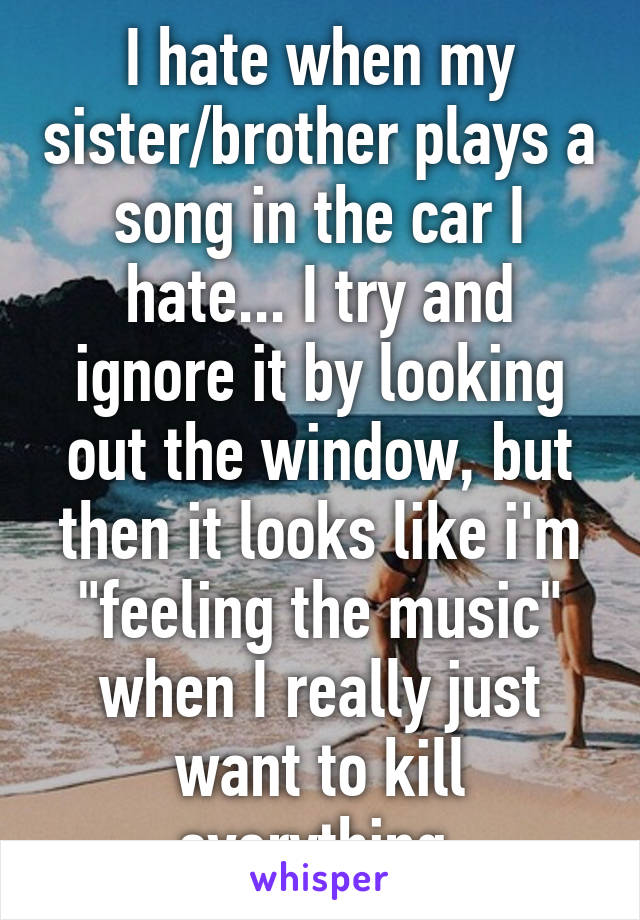 I hate when my sister/brother plays a song in the car I hate... I try and ignore it by looking out the window, but then it looks like i'm "feeling the music" when I really just want to kill everything.