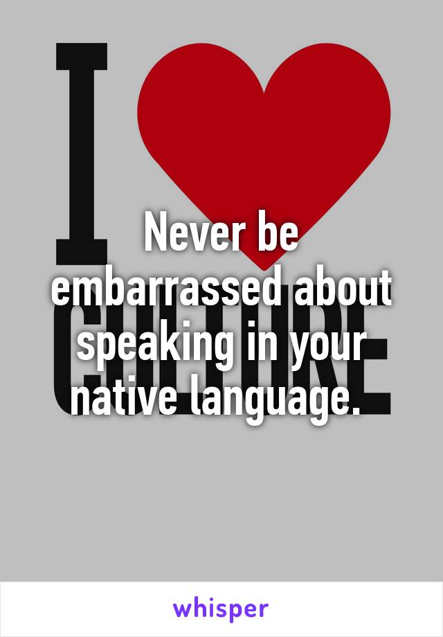 Never be embarrassed about speaking in your native language. 