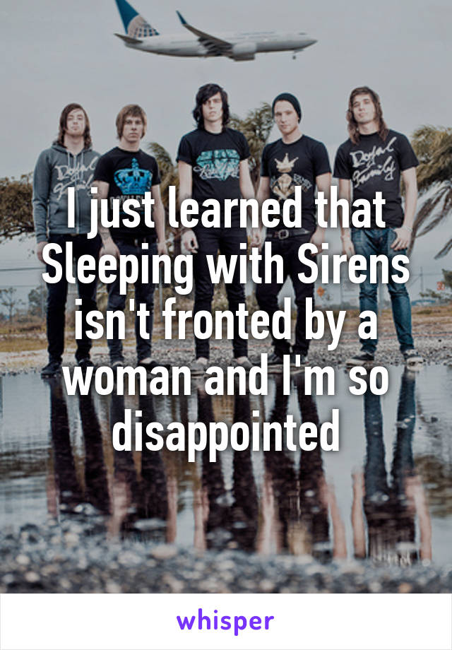 I just learned that Sleeping with Sirens isn't fronted by a woman and I'm so disappointed