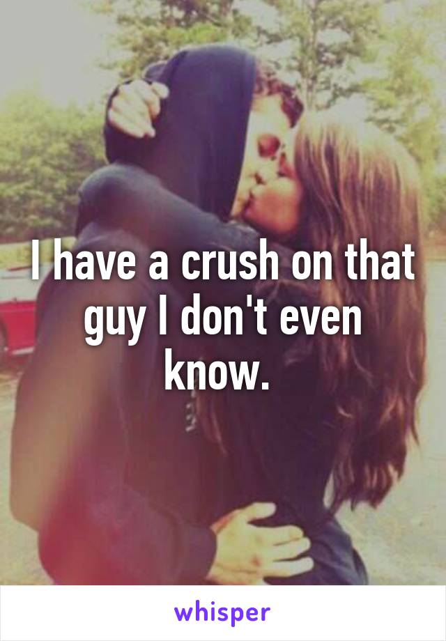 I have a crush on that guy I don't even know. 