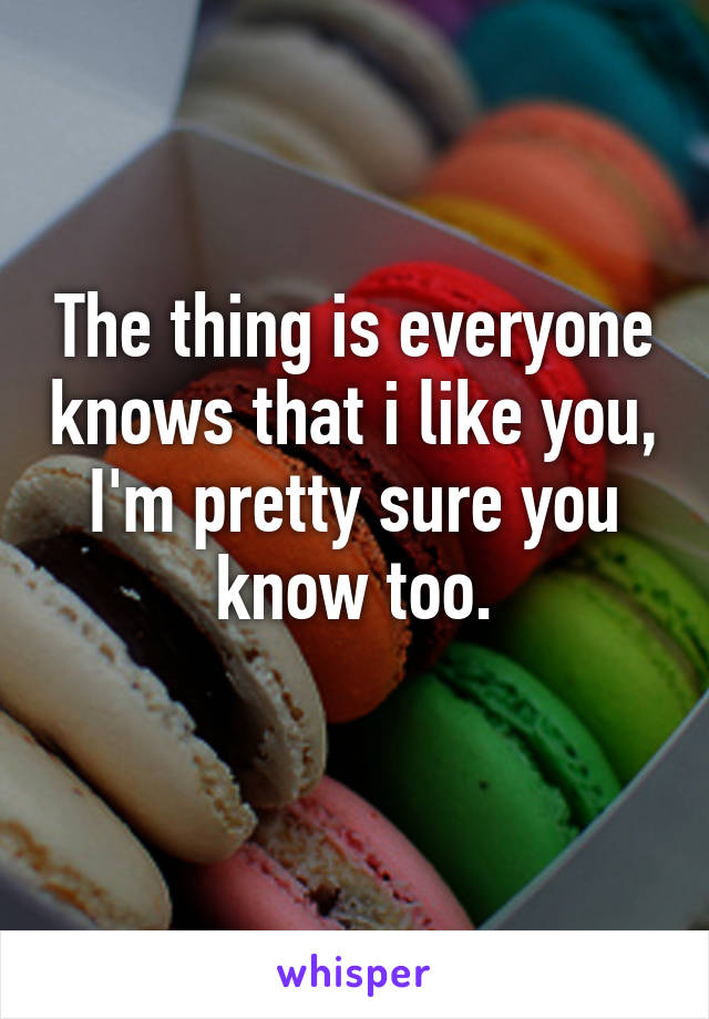 The thing is everyone knows that i like you, I'm pretty sure you know too.
