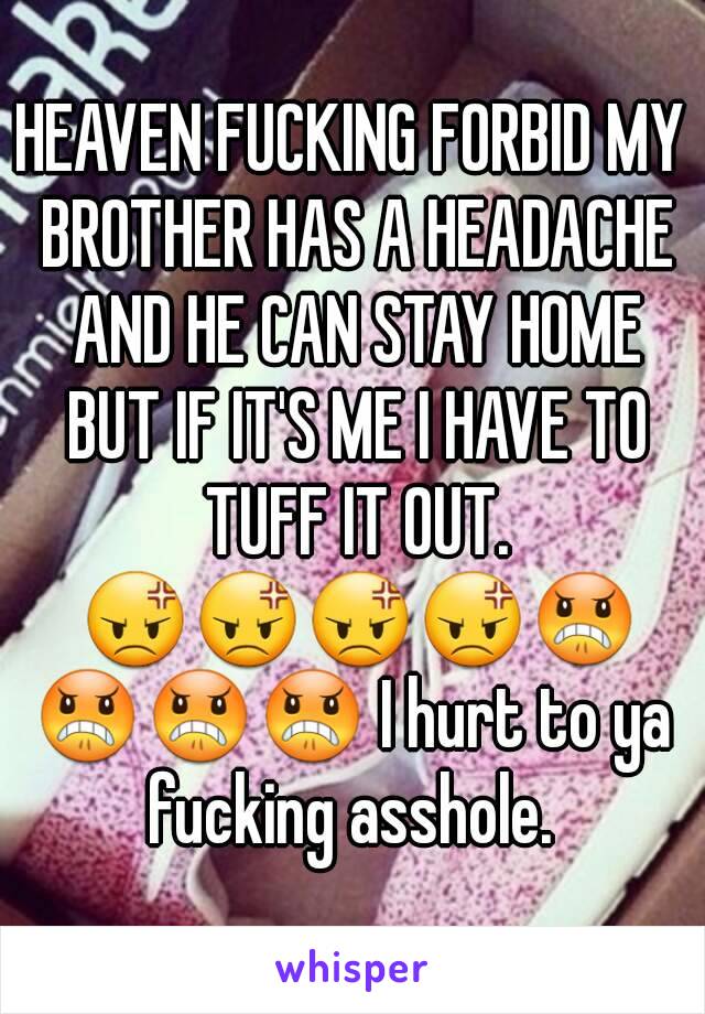 HEAVEN FUCKING FORBID MY BROTHER HAS A HEADACHE AND HE CAN STAY HOME BUT IF IT'S ME I HAVE TO TUFF IT OUT. 😡😡😡😡😠😠😠😠 I hurt to ya fucking asshole. 