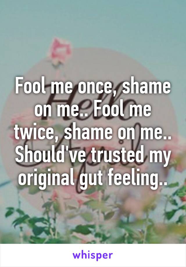 Fool me once, shame on me.. Fool me twice, shame on me.. Should've trusted my original gut feeling..