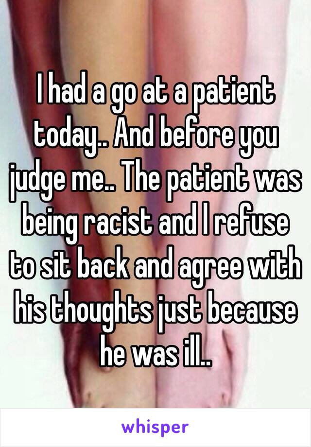 I had a go at a patient today.. And before you judge me.. The patient was being racist and l refuse to sit back and agree with his thoughts just because he was ill..  