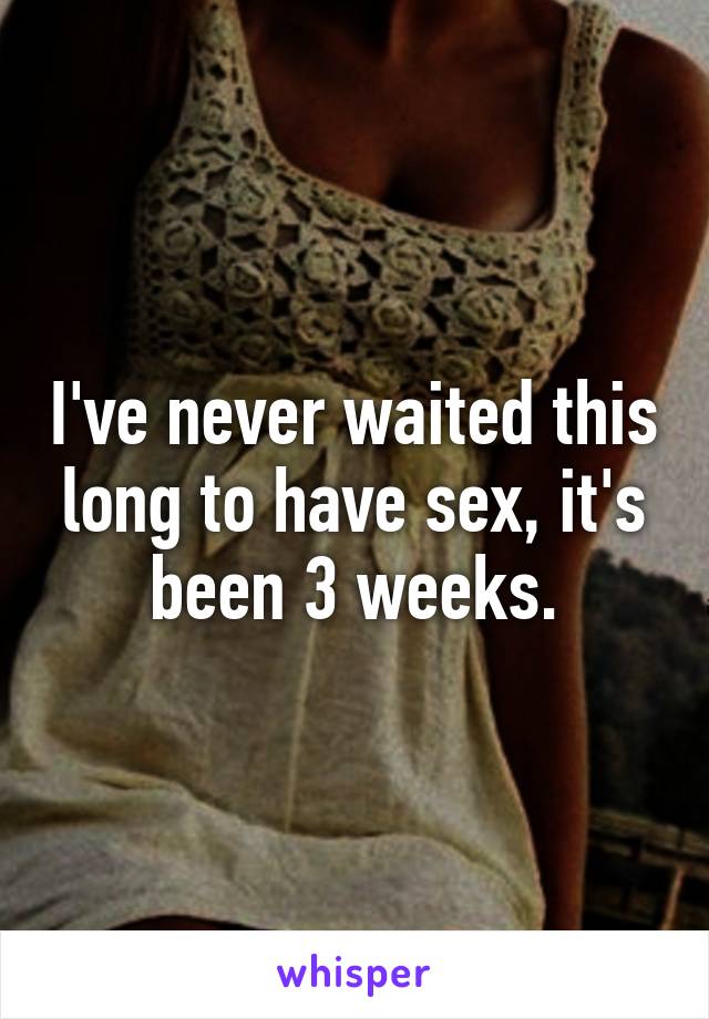 I've never waited this long to have sex, it's been 3 weeks.