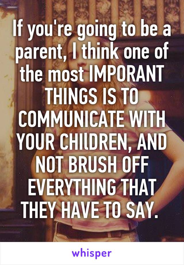 If you're going to be a parent, I think one of the most IMPORANT THINGS IS TO COMMUNICATE WITH YOUR CHIlDREN, AND NOT BRUSH OFF EVERYTHING THAT THEY HAVE TO SAY. 
