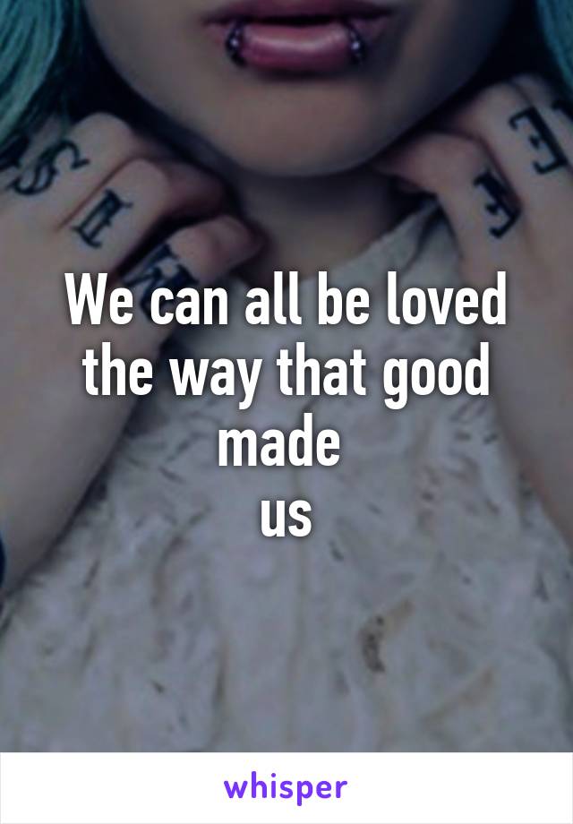 We can all be loved the way that good made 
us