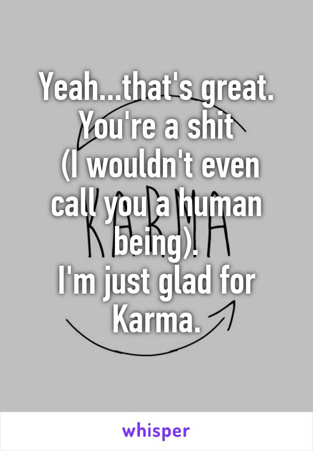 Yeah...that's great. You're a shit
 (I wouldn't even call you a human being).
I'm just glad for Karma.
