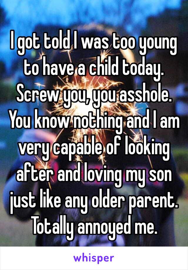 I got told I was too young to have a child today. Screw you, you asshole. You know nothing and I am very capable of looking after and loving my son just like any older parent. Totally annoyed me.