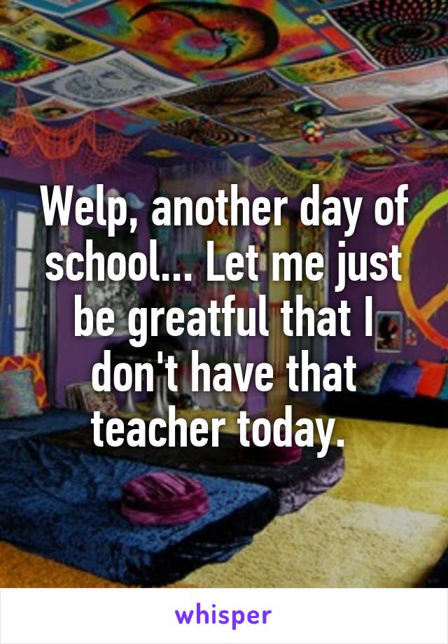 Welp, another day of school... Let me just be greatful that I don't have that teacher today. 