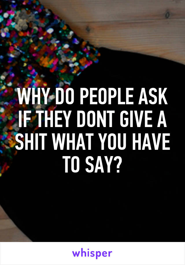 WHY DO PEOPLE ASK IF THEY DONT GIVE A SHIT WHAT YOU HAVE TO SAY?