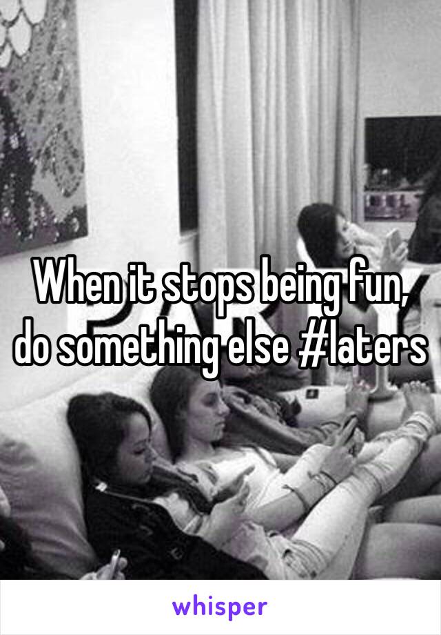 When it stops being fun, do something else #laters