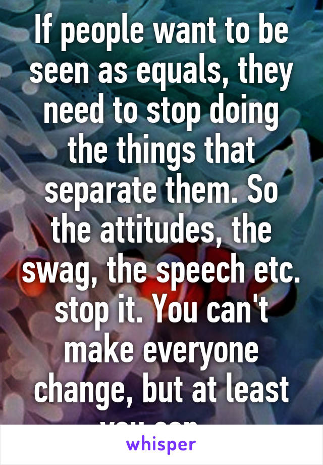 If people want to be seen as equals, they need to stop doing the things that separate them. So the attitudes, the swag, the speech etc. stop it. You can't make everyone change, but at least you can.  