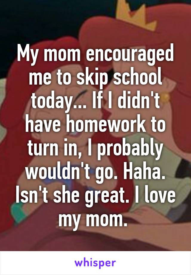 My mom encouraged me to skip school today... If I didn't have homework to turn in, I probably wouldn't go. Haha. Isn't she great. I love my mom. 