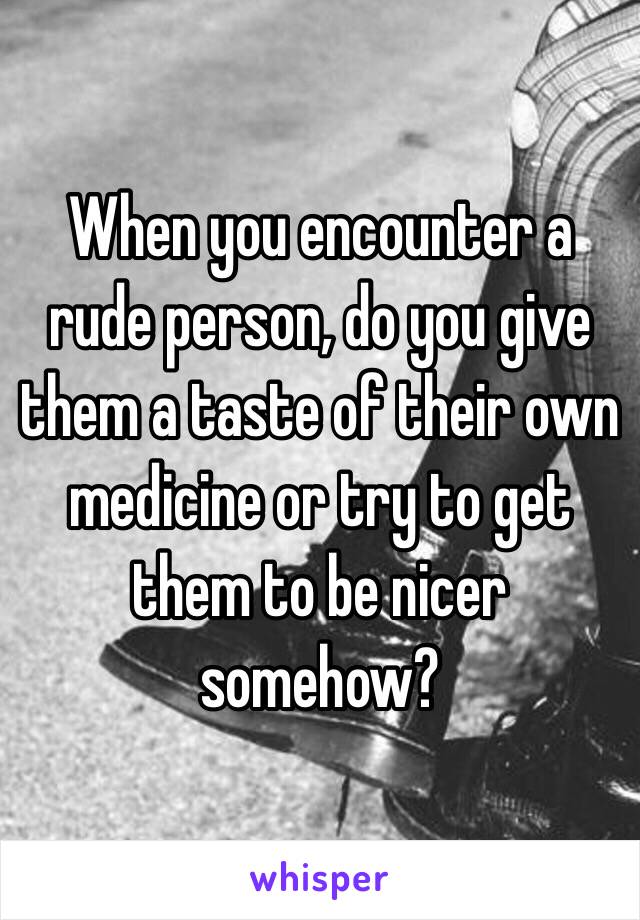 When you encounter a rude person, do you give them a taste of their own medicine or try to get them to be nicer somehow?