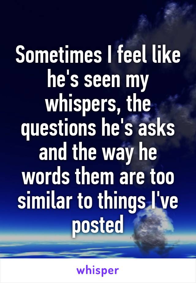 Sometimes I feel like he's seen my whispers, the questions he's asks and the way he words them are too similar to things I've posted