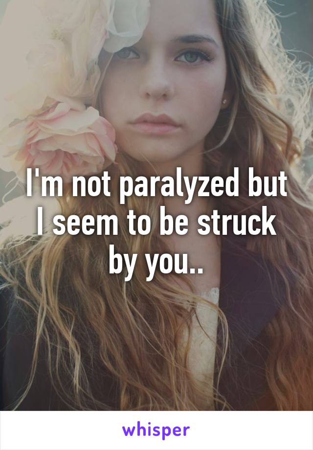 I'm not paralyzed but I seem to be struck by you..