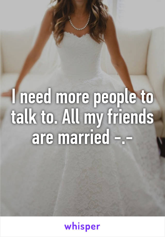 I need more people to talk to. All my friends are married -.-