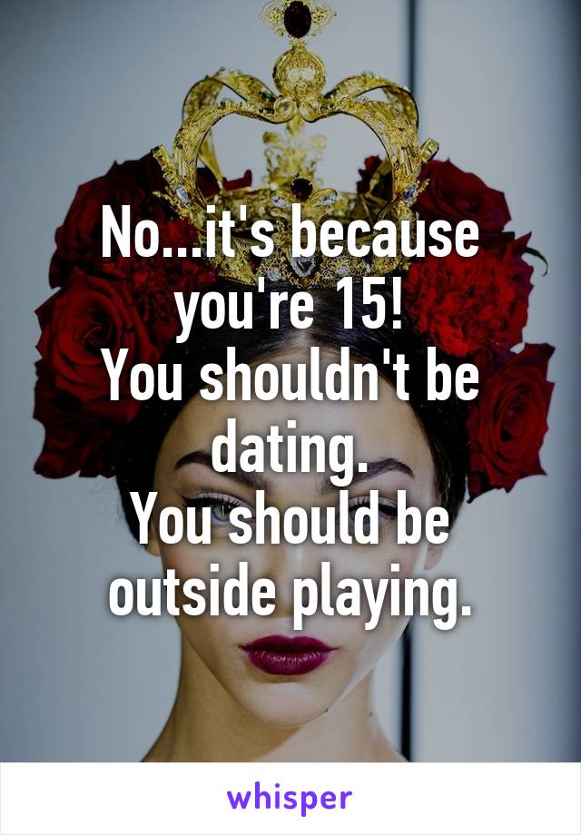 No...it's because you're 15!
You shouldn't be dating.
You should be outside playing.