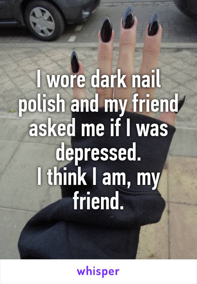 I wore dark nail polish and my friend asked me if I was depressed.
I think I am, my friend.