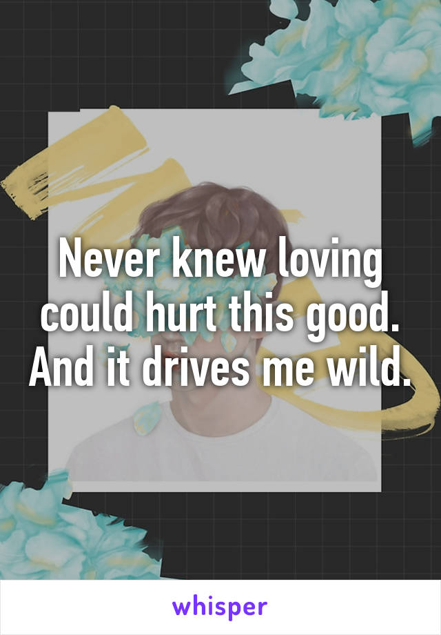 Never knew loving could hurt this good. And it drives me wild.