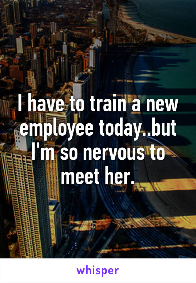 I have to train a new employee today..but I'm so nervous to meet her.