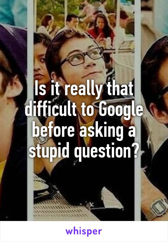 Is it really that difficult to Google before asking a stupid question?