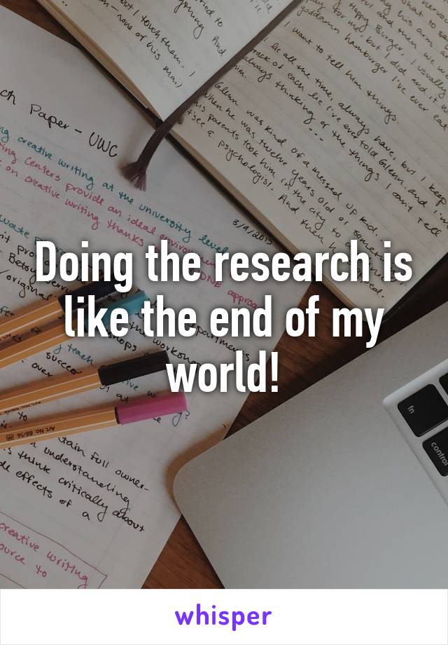 Doing the research is like the end of my world!