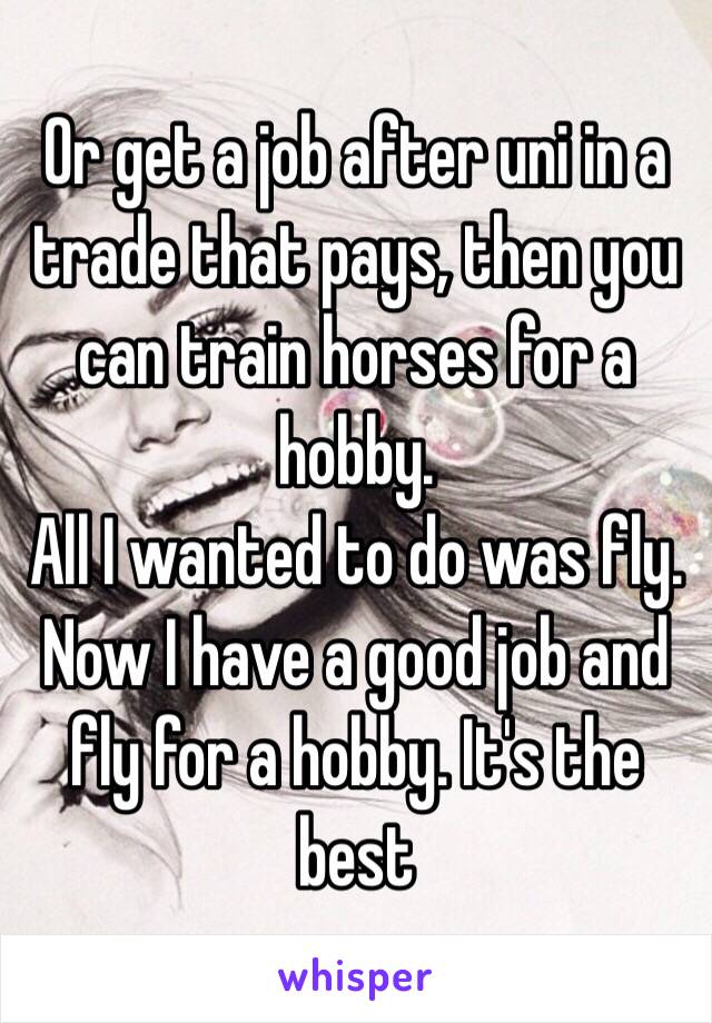 Or get a job after uni in a trade that pays, then you can train horses for a hobby. 
All I wanted to do was fly. Now I have a good job and fly for a hobby. It's the best 