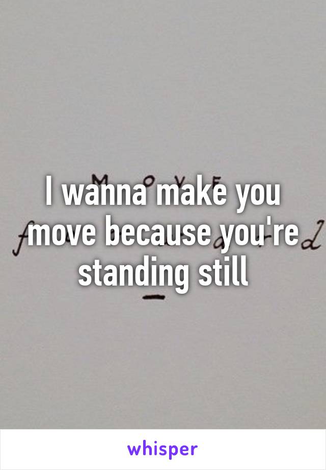 I wanna make you move because you're standing still