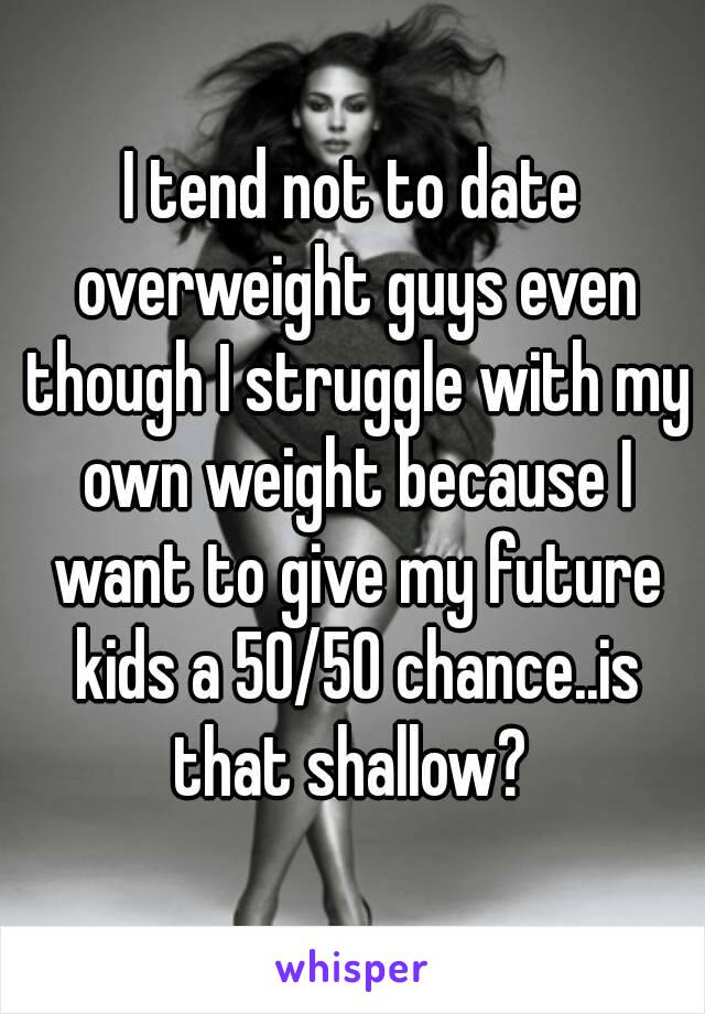 I tend not to date overweight guys even though I struggle with my own weight because I want to give my future kids a 50/50 chance..is that shallow? 